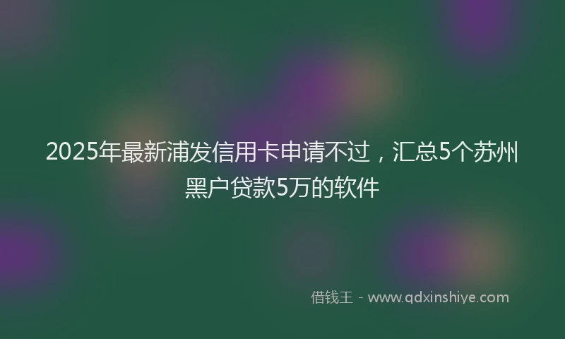 2025年最新浦发信用卡申请不过，汇总5个苏州黑户贷款5万的软件