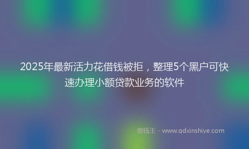 2025年最新活力花借钱被拒，整理5个黑户可快速办理小额贷款业务的软件