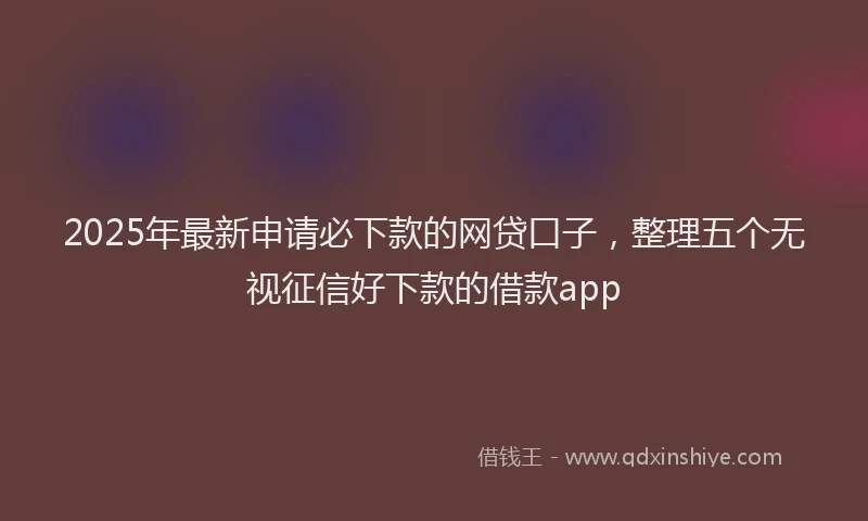 2025年最新申请必下款的网贷口子，整理五个无视征信好下款的借款app