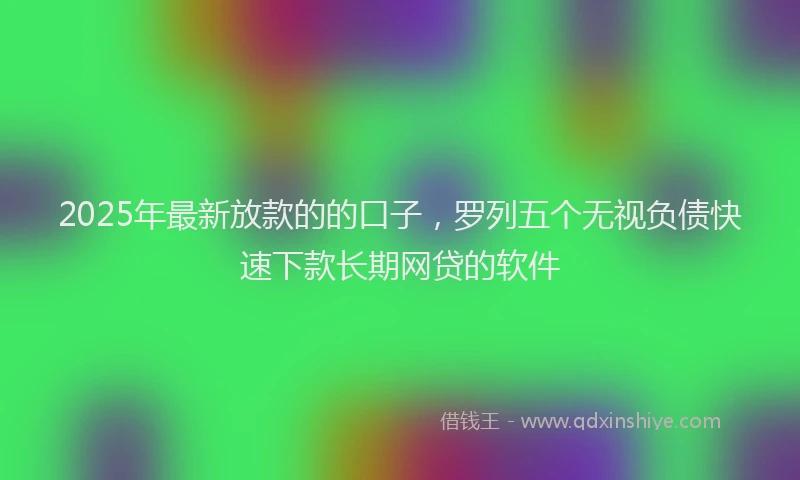 2025年最新放款的的口子，罗列五个无视负债快速下款长期网贷的软件