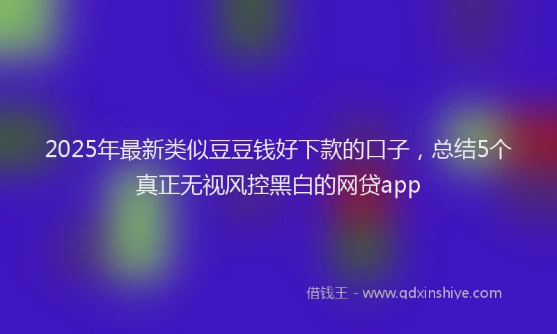 2025年最新类似豆豆钱好下款的口子，总结5个真正无视风控黑白的网贷app