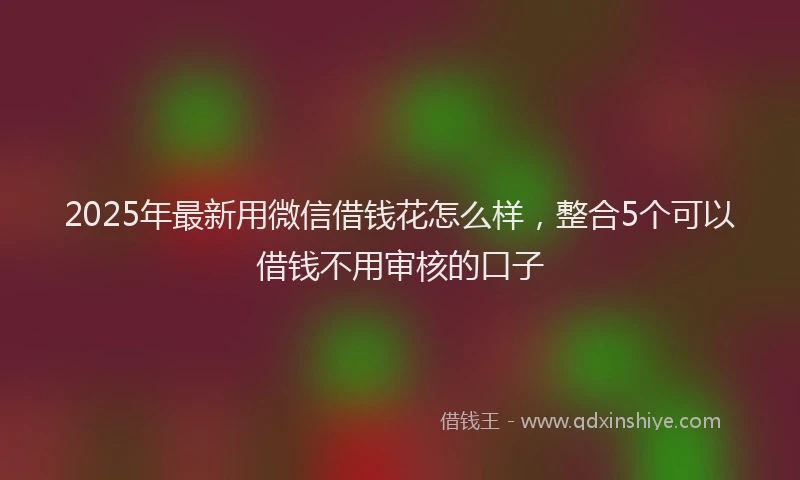 2025年最新用微信借钱花怎么样，整合5个可以借钱不用审核的口子