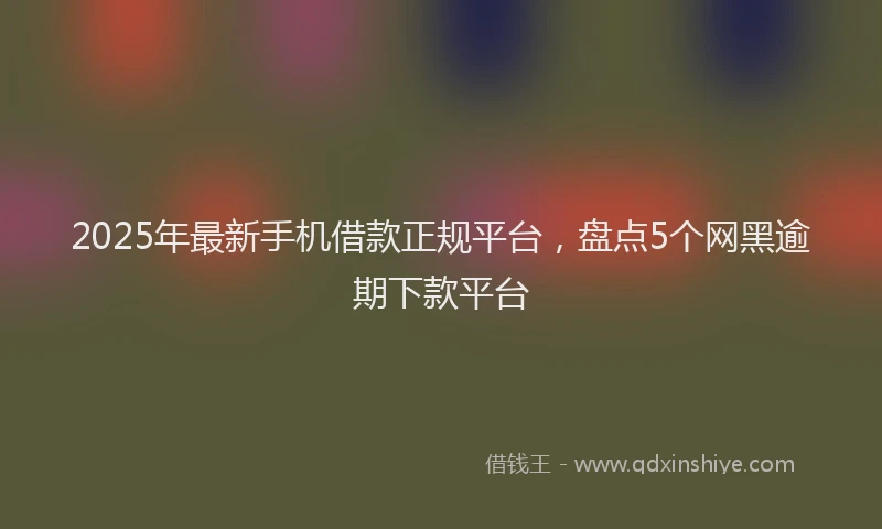 2025年最新手机借款正规平台，盘点5个网黑逾期下款平台