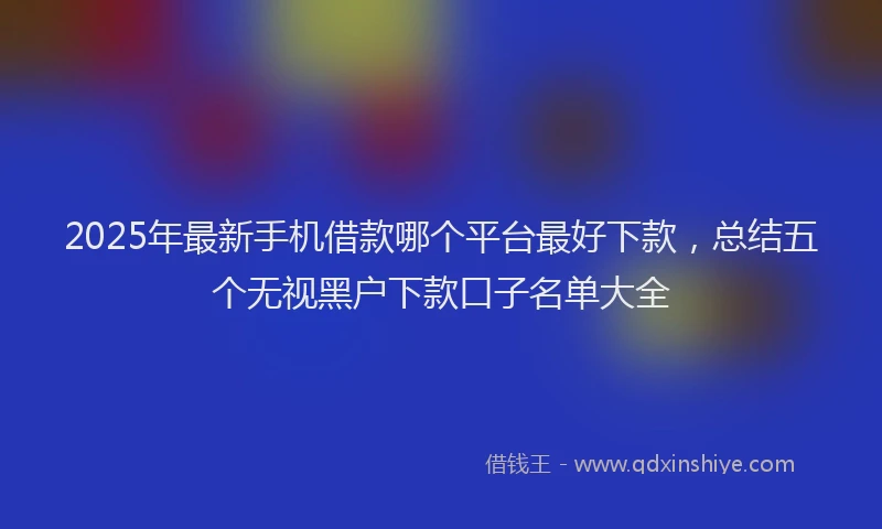 2025年最新手机借款哪个平台最好下款，总结五个无视黑户下款口子名单大全