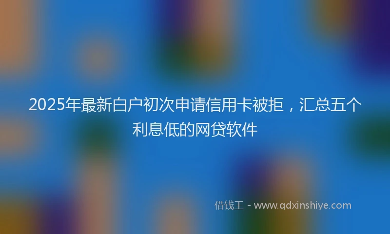 2025年最新白户初次申请信用卡被拒，汇总五个利息低的网贷软件
