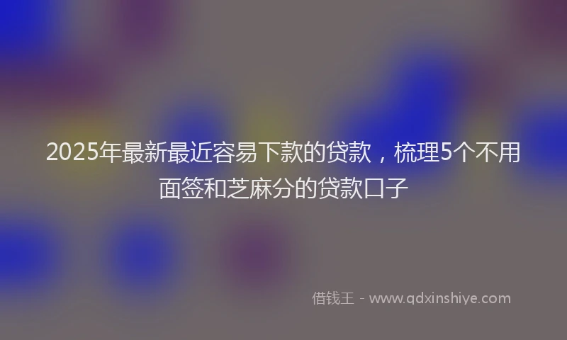 2025年最新最近容易下款的贷款，梳理5个不用面签和芝麻分的贷款口子