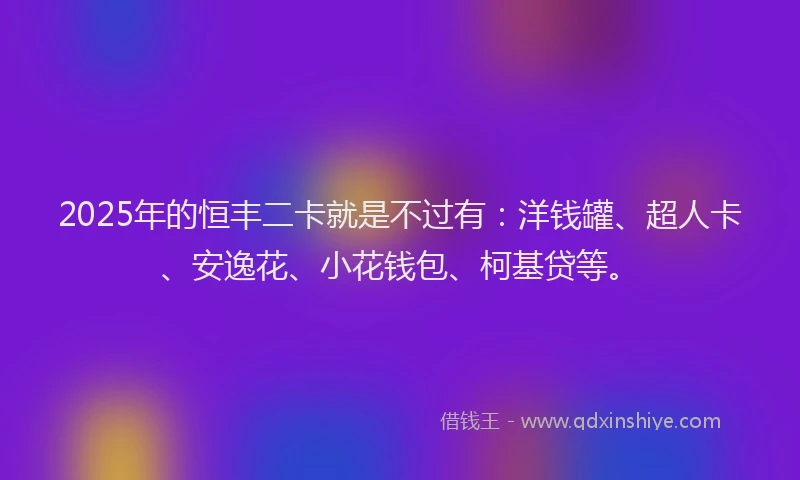2025年的恒丰二卡就是不过有：洋钱罐、超人卡、安逸花、小花钱包、柯基贷等。