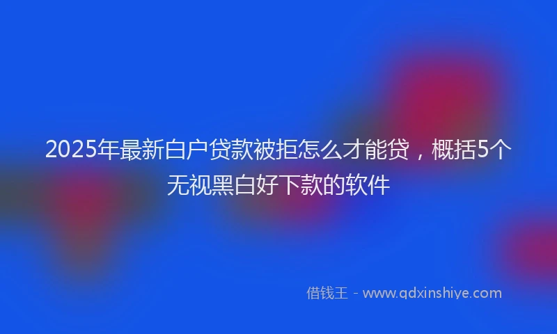 2025年最新白户贷款被拒怎么才能贷，概括5个无视黑白好下款的软件