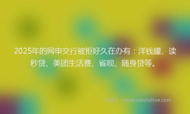 2025年的网申交行被拒好久在办有：洋钱罐、读秒贷、美团生活费、省呗、随身贷等。