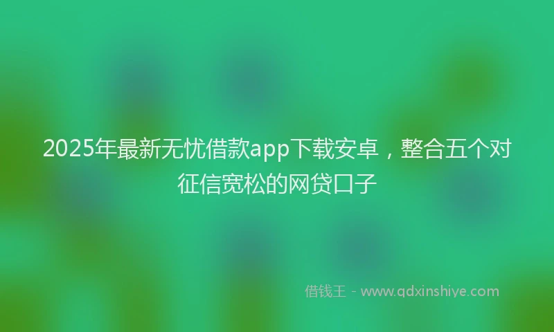 2025年最新无忧借款app下载安卓，整合五个对征信宽松的网贷口子