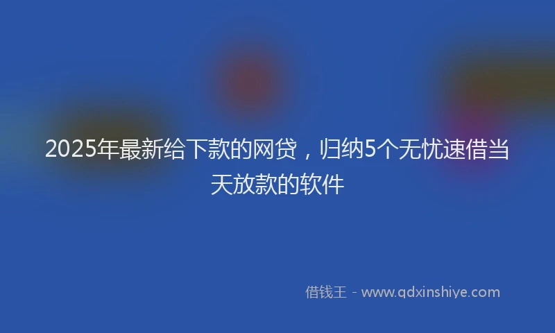 2025年最新给下款的网贷，归纳5个无忧速借当天放款的软件