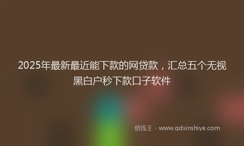 2025年最新最近能下款的网贷款，汇总五个无视黑白户秒下款口子软件
