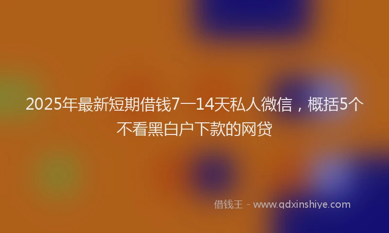 2025年最新短期借钱7一14天私人微信，概括5个不看黑白户下款的网贷