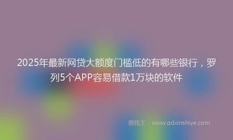 2025年最新网贷大额度门槛低的有哪些银行，罗列5个APP容易借款1万块的软件