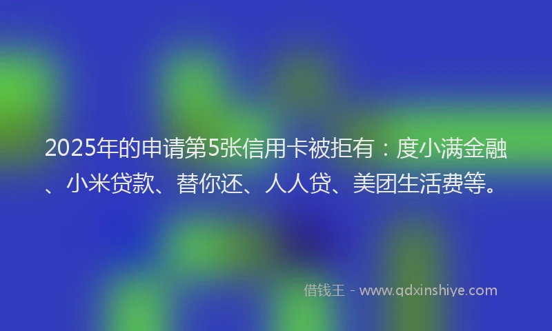 2025年的申请第5张信用卡被拒有：度小满金融、小米贷款、替你还、人人贷、美团生活费等。