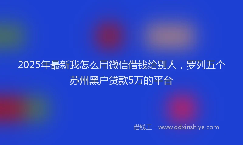 2025年最新我怎么用微信借钱给别人，罗列五个苏州黑户贷款5万的平台