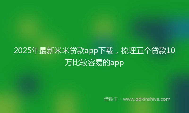 2025年最新米米贷款app下载，梳理五个贷款10万比较容易的app