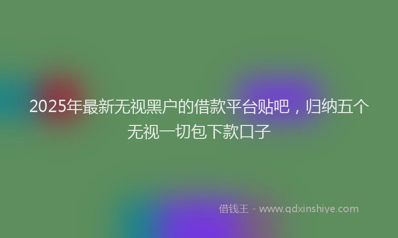 2025年最新无视黑户的借款平台贴吧，归纳五个无视一切包下款口子