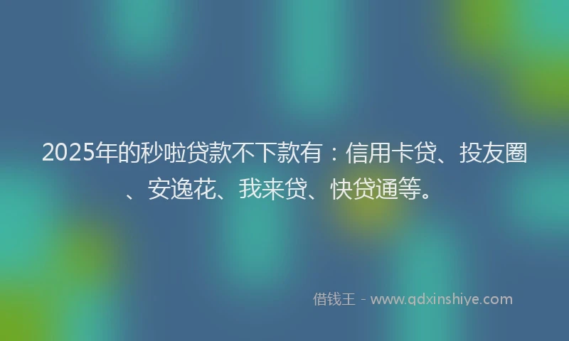 2025年的秒啦贷款不下款有：信用卡贷、投友圈、安逸花、我来贷、快贷通等。