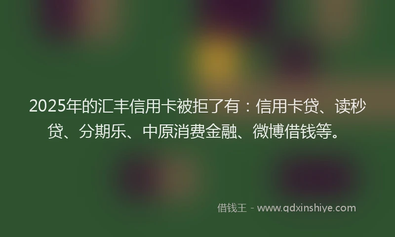 2025年的汇丰信用卡被拒了有：信用卡贷、读秒贷、分期乐、中原消费金融、微博借钱等。