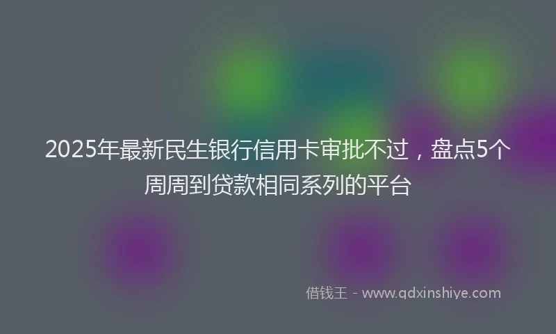 2025年最新民生银行信用卡审批不过，盘点5个周周到贷款相同系列的平台