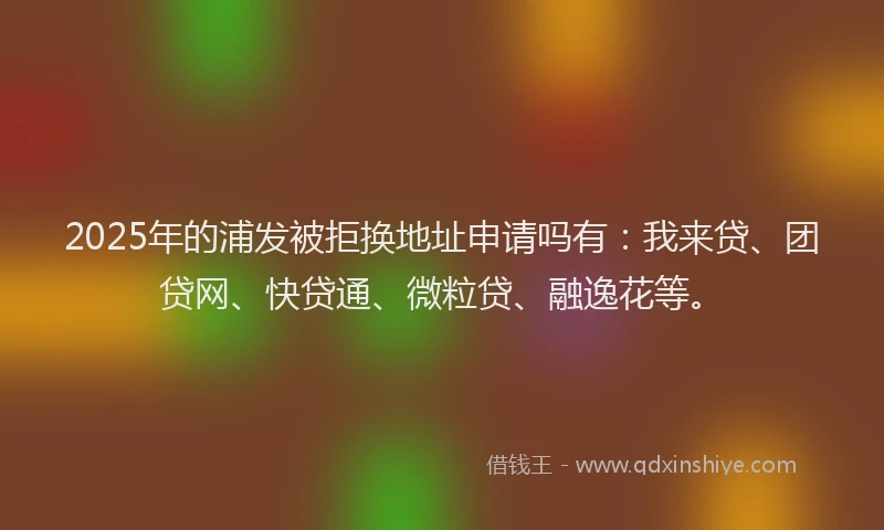 2025年的浦发被拒换地址申请吗有：我来贷、团贷网、快贷通、微粒贷、融逸花等。