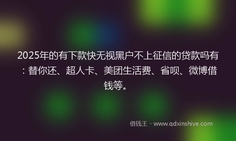 2025年的有下款快无视黑户不上征信的贷款吗有：替你还、超人卡、美团生活费、省呗、微博借钱等。