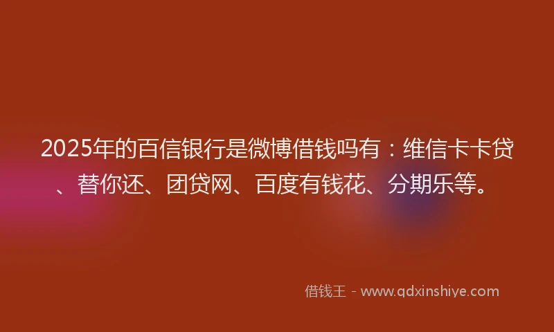 2025年的百信银行是微博借钱吗有：维信卡卡贷、替你还、团贷网、百度有钱花、分期乐等。