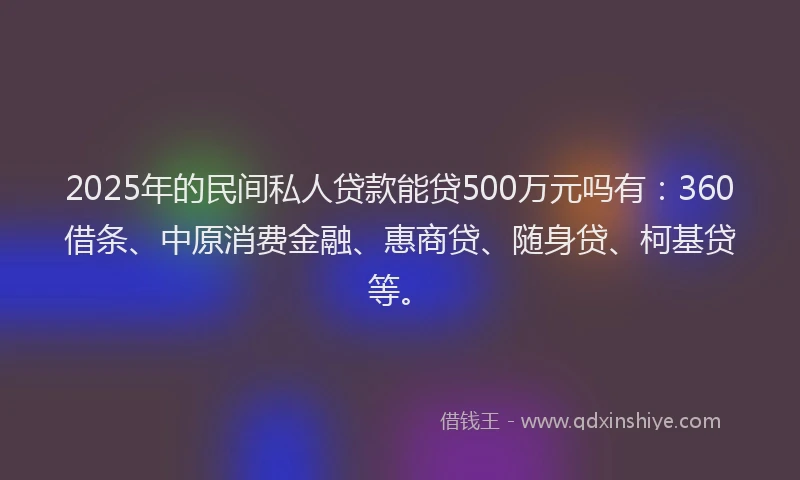 2025年的民间私人贷款能贷500万元吗有：360借条、中原消费金融、惠商贷、随身贷、柯基贷等。