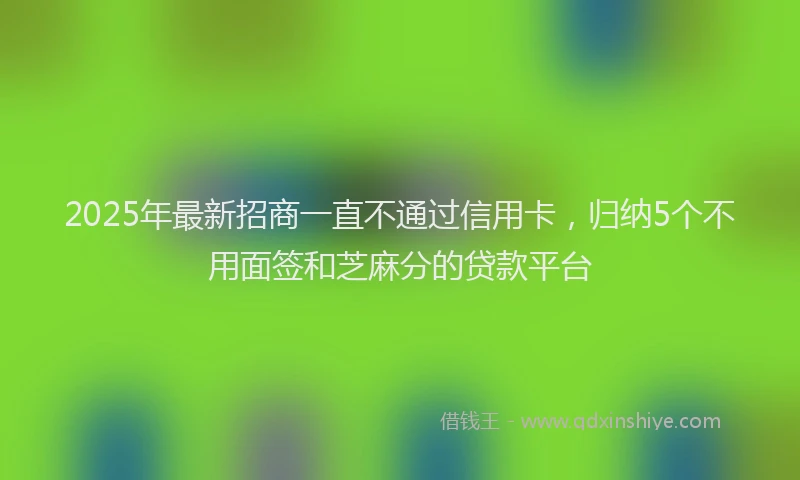 2025年最新招商一直不通过信用卡，归纳5个不用面签和芝麻分的贷款平台