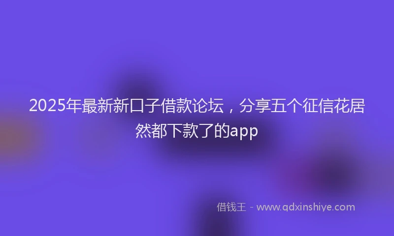 2025年最新新口子借款论坛，分享五个征信花居然都下款了的app
