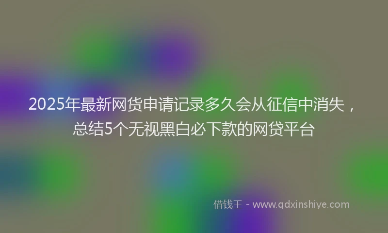 2025年最新网货申请记录多久会从征信中消失，总结5个无视黑白必下款的网贷平台