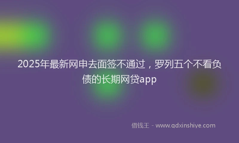 2025年最新网申去面签不通过，罗列五个不看负债的长期网贷app