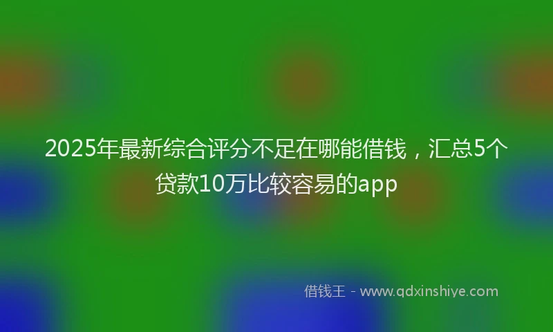2025年最新综合评分不足在哪能借钱，汇总5个贷款10万比较容易的app