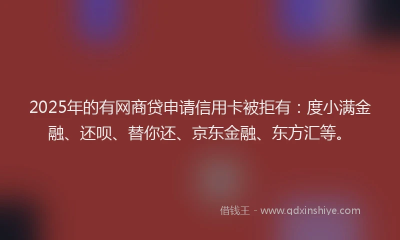2025年的有网商贷申请信用卡被拒有：度小满金融、还呗、替你还、京东金融、东方汇等。