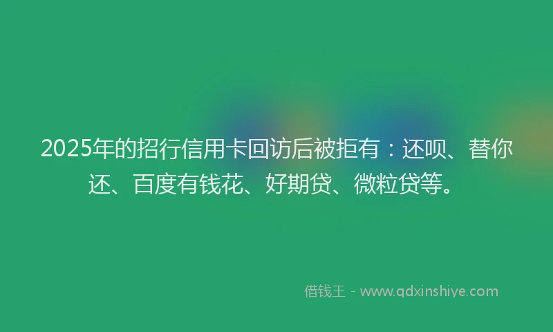 2025年的招行信用卡回访后被拒有：还呗、替你还、百度有钱花、好期贷、微粒贷等。