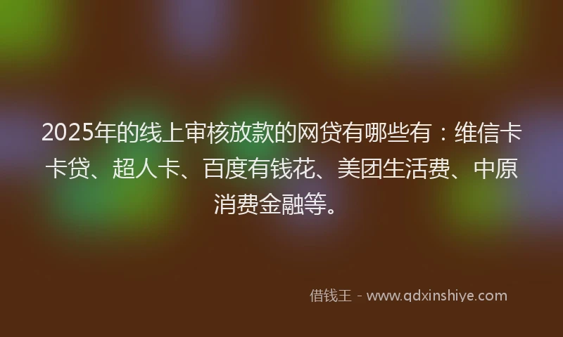 2025年的线上审核放款的网贷有哪些有：维信卡卡贷、超人卡、百度有钱花、美团生活费、中原消费金融等。