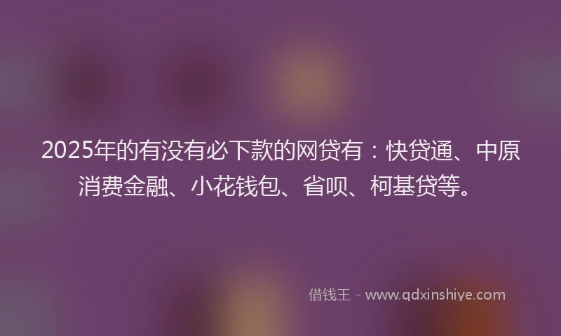 2025年的有没有必下款的网贷有：快贷通、中原消费金融、小花钱包、省呗、柯基贷等。