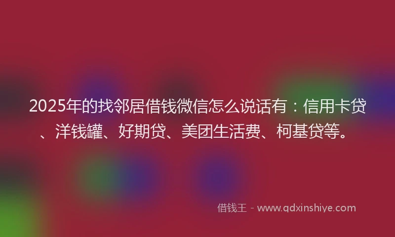 2025年的找邻居借钱微信怎么说话有：信用卡贷、洋钱罐、好期贷、美团生活费、柯基贷等。