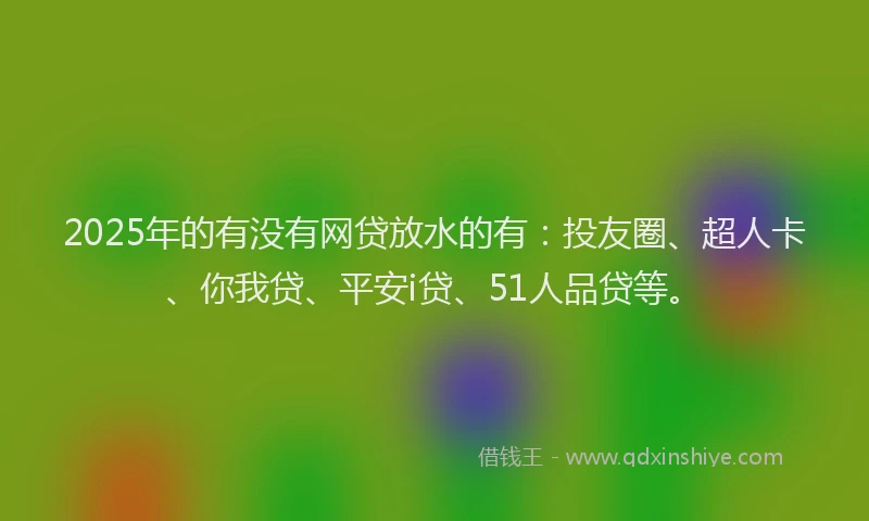 2025年的有没有网贷放水的有：投友圈、超人卡、你我贷、平安i贷、51人品贷等。