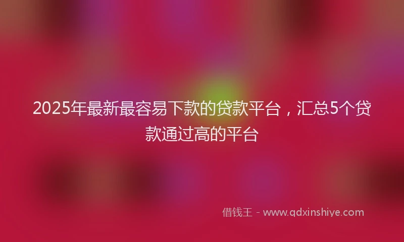 2025年最新最容易下款的贷款平台，汇总5个贷款通过高的平台