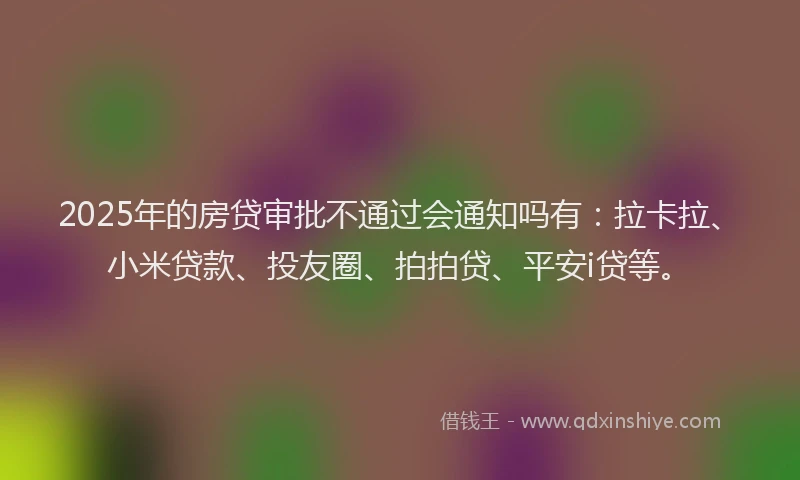 2025年的房贷审批不通过会通知吗有：拉卡拉、小米贷款、投友圈、拍拍贷、平安i贷等。