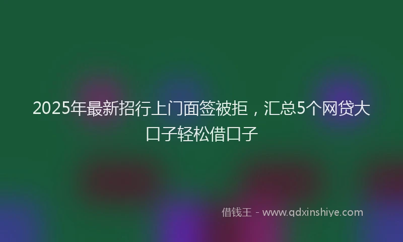 2025年最新招行上门面签被拒，汇总5个网贷大口子轻松借口子