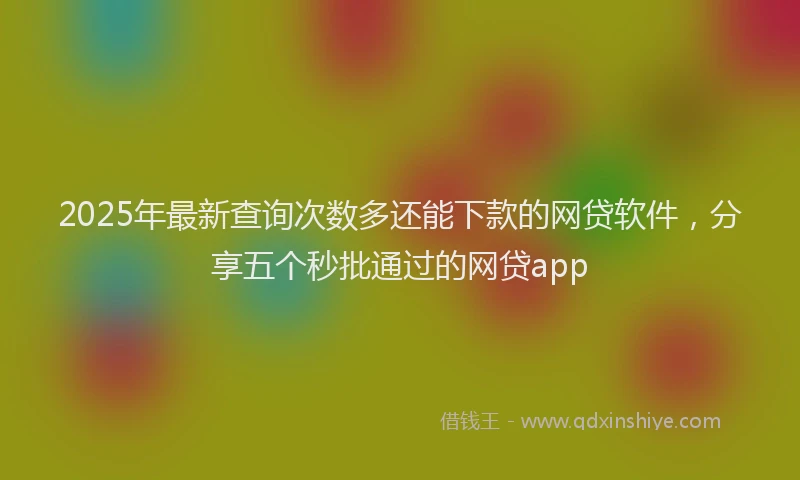 2025年最新查询次数多还能下款的网贷软件，分享五个秒批通过的网贷app