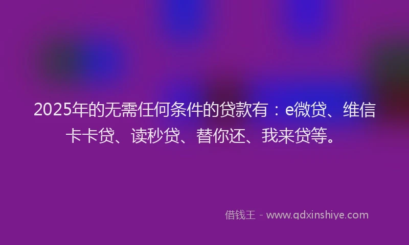 2025年的无需任何条件的贷款有：e微贷、维信卡卡贷、读秒贷、替你还、我来贷等。