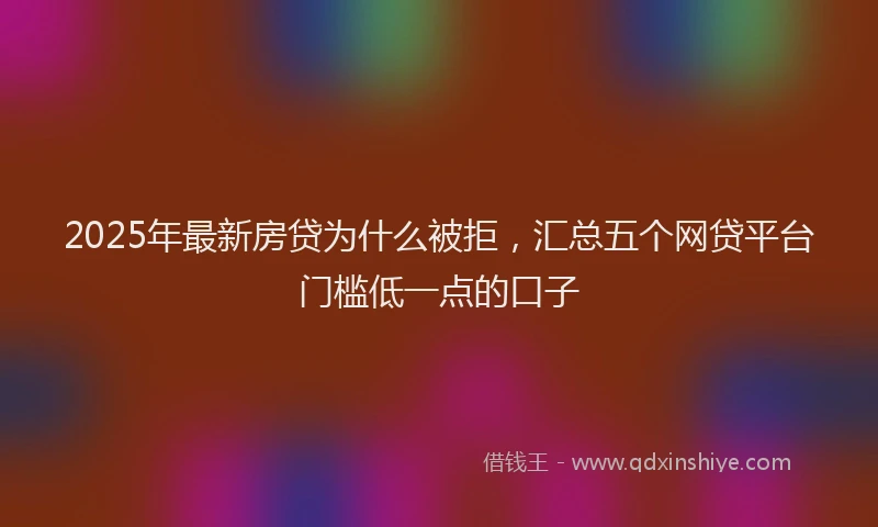 2025年最新房贷为什么被拒，汇总五个网贷平台门槛低一点的口子