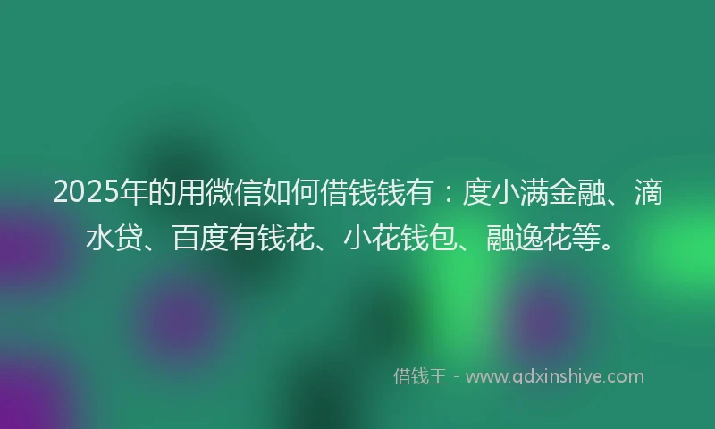2025年的用微信如何借钱钱有：度小满金融、滴水贷、百度有钱花、小花钱包、融逸花等。