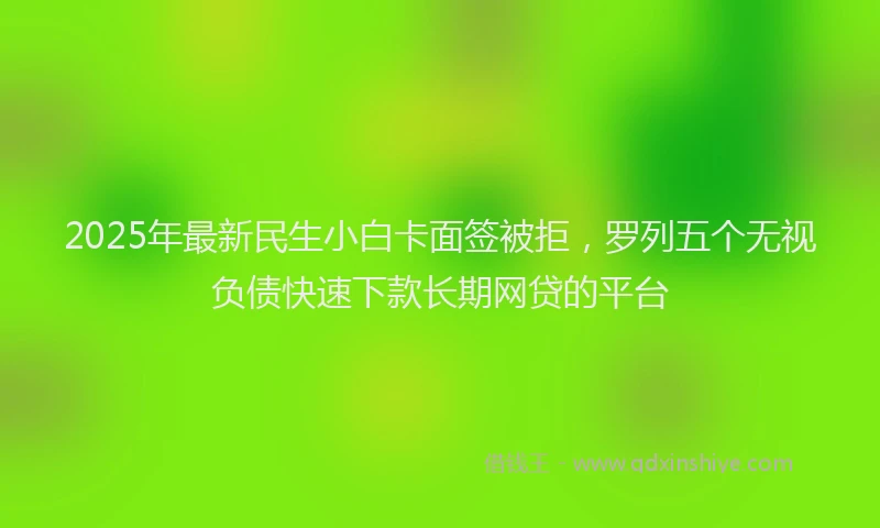 2025年最新民生小白卡面签被拒，罗列五个无视负债快速下款长期网贷的平台