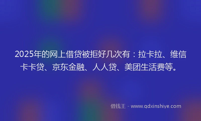 2025年的网上借贷被拒好几次有:拉卡拉、维信卡卡贷、京东金融、人人贷、美团生活费等。
