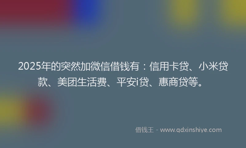 2025年的突然加微信借钱有：信用卡贷、小米贷款、美团生活费、平安i贷、惠商贷等。